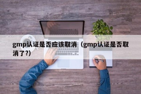 gmp认证是否应该取消（gmp认证是否取消了?）