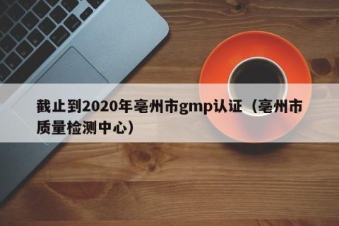 截止到2020年亳州市gmp认证（亳州市质量检测中心）