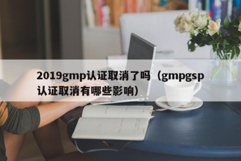 2019gmp认证取消了吗（gmpgsp认证取消有哪些影响）