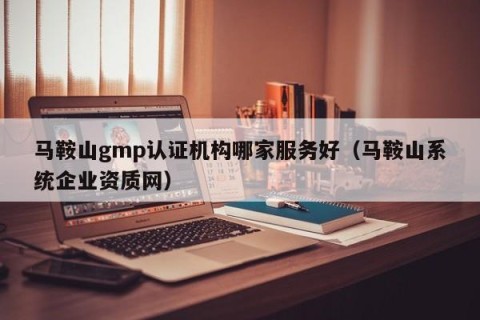 马鞍山gmp认证机构哪家服务好（马鞍山系统企业资质网）