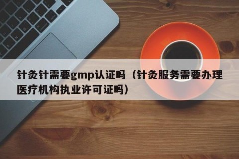 针灸针需要gmp认证吗（针灸服务需要办理医疗机构执业许可证吗）