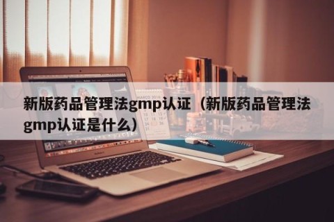 新版药品管理法gmp认证（新版药品管理法gmp认证是什么）