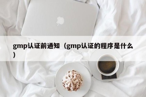 gmp认证前通知（gmp认证的程序是什么）