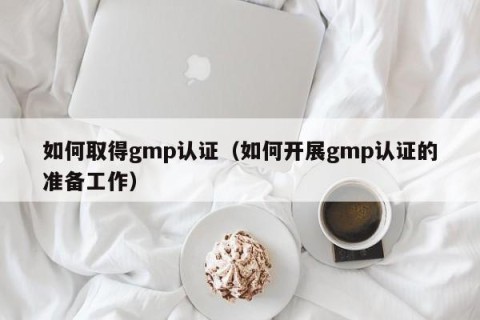 如何取得gmp认证（如何开展gmp认证的准备工作）