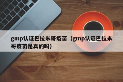 gmp认证巴拉米哥疫苗（gmp认证巴拉米哥疫苗是真的吗）