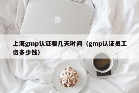 上海gmp认证要几天时间（gmp认证员工资多少钱）