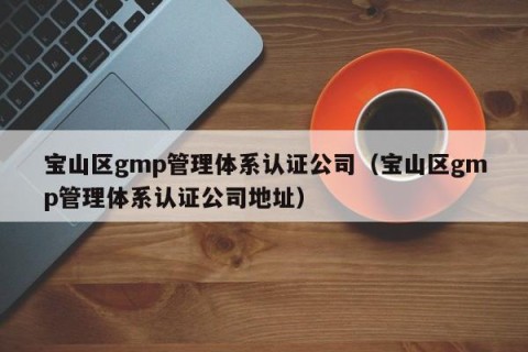 宝山区gmp管理体系认证公司（宝山区gmp管理体系认证公司地址）