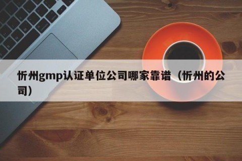 忻州gmp认证单位公司哪家靠谱（忻州的公司）