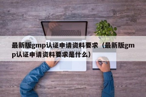 最新版gmp认证申请资料要求（最新版gmp认证申请资料要求是什么）