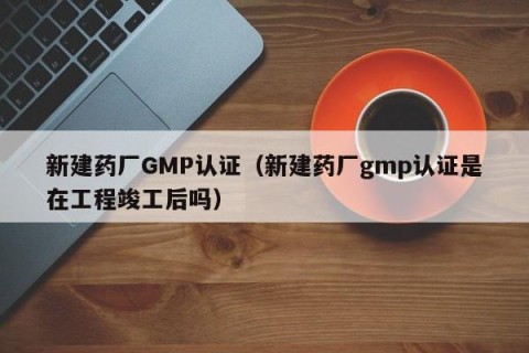 新建药厂GMP认证（新建药厂gmp认证是在工程竣工后吗）