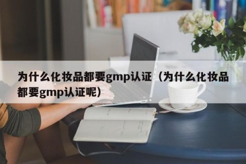为什么化妆品都要gmp认证（为什么化妆品都要gmp认证呢）