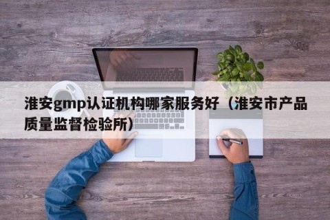 淮安gmp认证机构哪家服务好（淮安市产品质量监督检验所）