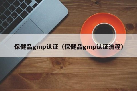 保健品gmp认证（保健品gmp认证流程）
