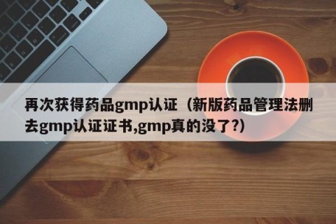 再次获得药品gmp认证（新版药品管理法删去gmp认证证书,gmp真的没了?）