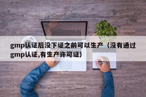 gmp认证后没下证之前可以生产（没有通过gmp认证,有生产许可证）