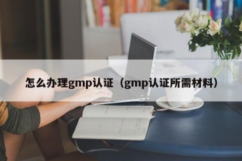 怎么办理gmp认证（gmp认证所需材料）