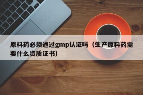 原料药必须通过gmp认证吗（生产原料药需要什么资质证书）