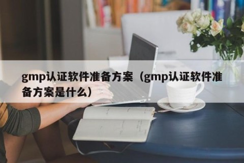 gmp认证软件准备方案（gmp认证软件准备方案是什么）
