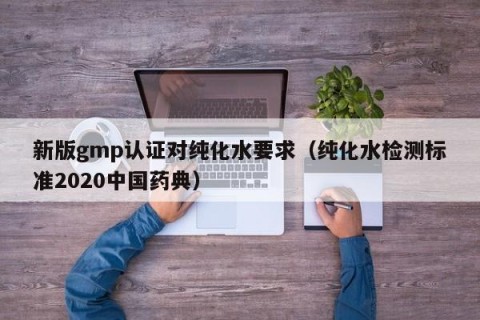新版gmp认证对纯化水要求（纯化水检测标准2020中国药典）
