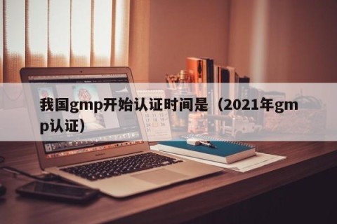 我国gmp开始认证时间是（2021年gmp认证）