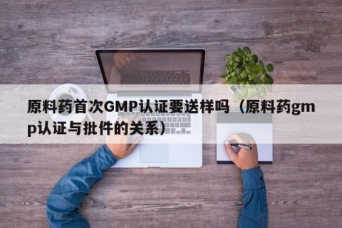 原料药首次GMP认证要送样吗（原料药gmp认证与批件的关系）