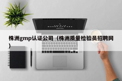 株洲gmp认证公司（株洲质量检验员招聘网）