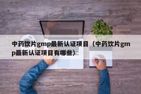 中药饮片gmp最新认证项目（中药饮片gmp最新认证项目有哪些）