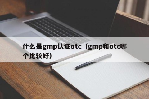 什么是gmp认证otc（gmp和otc哪个比较好）