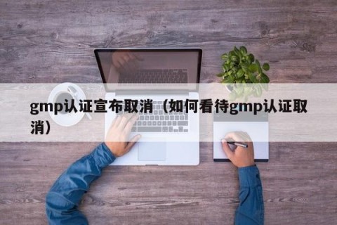 gmp认证宣布取消（如何看待gmp认证取消）