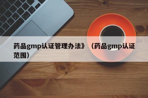 药品gmp认证管理办法》（药品gmp认证范围）