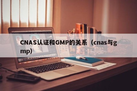 CNAS认证和GMP的关系（cnas与gmp）