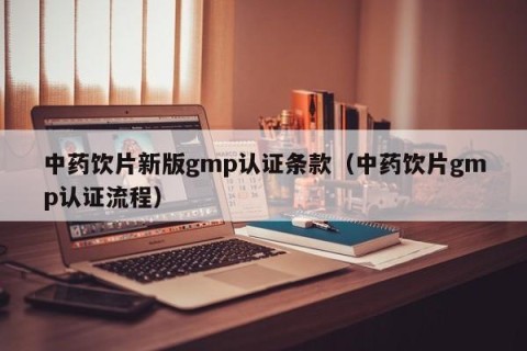 中药饮片新版gmp认证条款（中药饮片gmp认证流程）