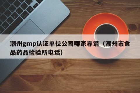 潮州gmp认证单位公司哪家靠谱（潮州市食品药品检验所电话）