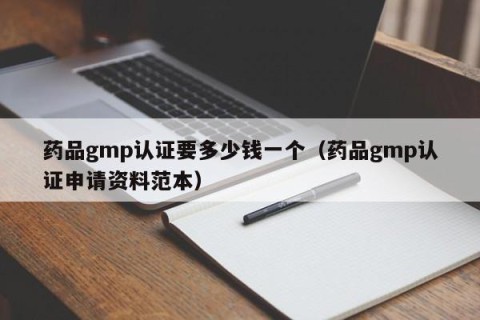 药品gmp认证要多少钱一个（药品gmp认证申请资料范本）