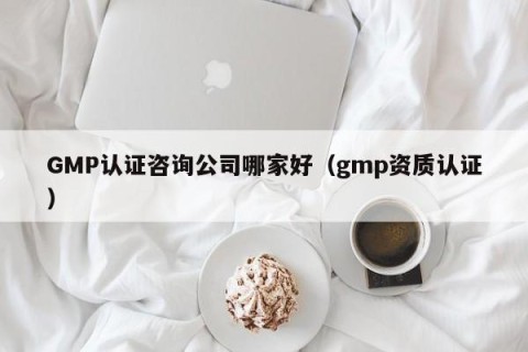 GMP认证咨询公司哪家好（gmp资质认证）
