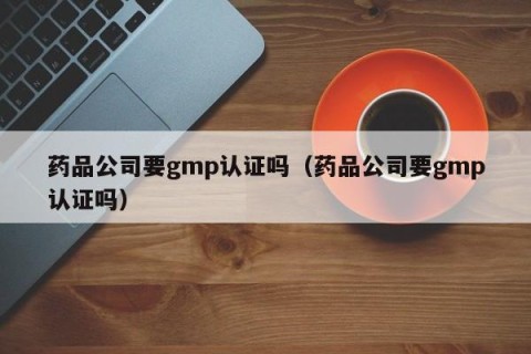 药品公司要gmp认证吗（药品公司要gmp认证吗）