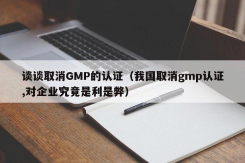 谈谈取消GMP的认证（我国取消gmp认证,对企业究竟是利是弊）