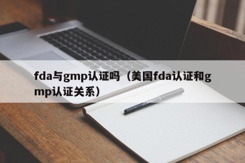 fda与gmp认证吗（美国fda认证和gmp认证关系）