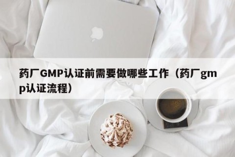 药厂GMP认证前需要做哪些工作（药厂gmp认证流程）