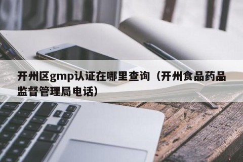 开州区gmp认证在哪里查询（开州食品药品监督管理局电话）