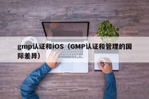 gmp认证和iOS（GMP认证和管理的国际差异）