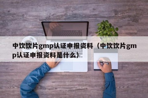 中饮饮片gmp认证申报资料（中饮饮片gmp认证申报资料是什么）