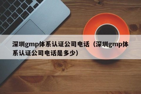 深圳gmp体系认证公司电话（深圳gmp体系认证公司电话是多少）