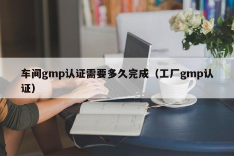 车间gmp认证需要多久完成（工厂gmp认证）