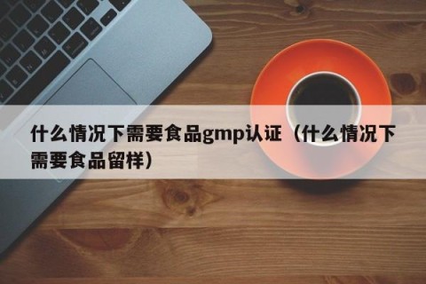 什么情况下需要食品gmp认证（什么情况下需要食品留样）