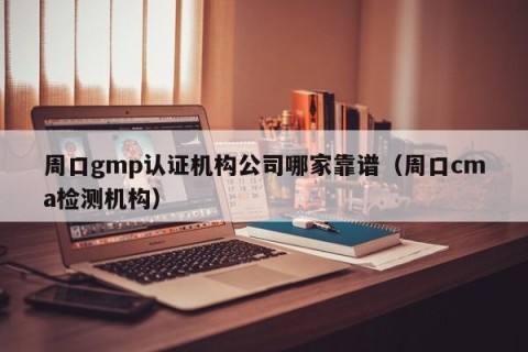 周口gmp认证机构公司哪家靠谱（周口cma检测机构）
