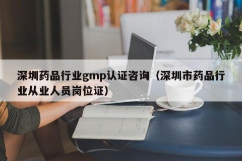 深圳药品行业gmp认证咨询（深圳市药品行业从业人员岗位证）
