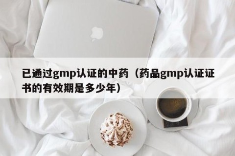 已通过gmp认证的中药（药品gmp认证证书的有效期是多少年）