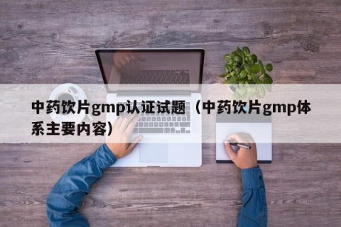 中药饮片gmp认证试题（中药饮片gmp体系主要内容）