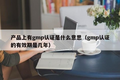 产品上有gmp认证是什么意思（gmp认证的有效期是几年）